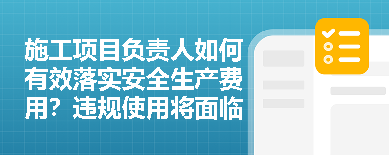 施工项目负责人如何有效落实安全生产费用？违规使用将面临哪些处罚？