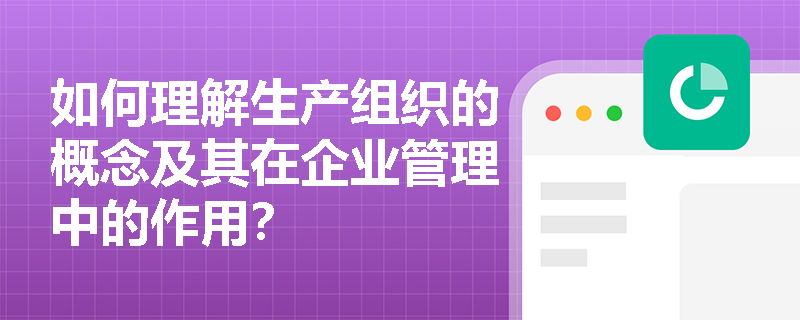 如何理解生产组织的概念及其在企业管理中的作用？