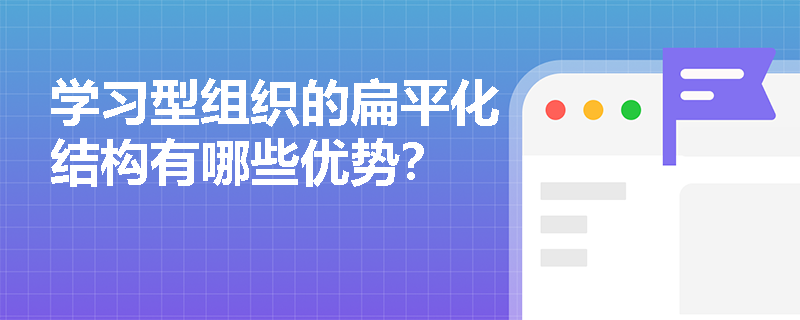 学习型组织的扁平化结构有哪些优势？