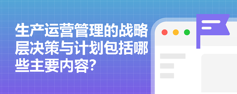生产运营管理的战略层决策与计划包括哪些主要内容? 生产运营管理的战略层决策与计划包括哪些主要内容?