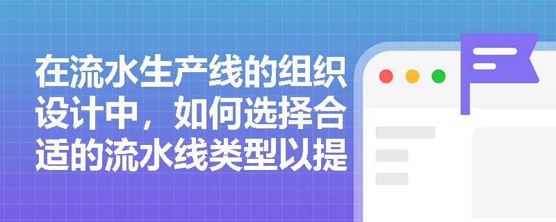 在流水生产线的组织设计中,如何选择合适的流水线类型以提高生产效率? 在流水生产线的组织设计中,如何选择合适的流水线类型以提高生产效率?