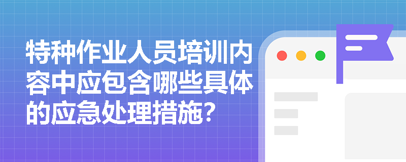 特种作业人员培训内容中应包含哪些具体的应急处理措施? 特种作业人员培训内容中应包含哪些具体的应急处理措施?