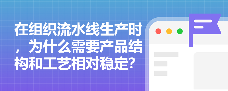 在组织流水线生产时,为什么需要产品结构和工艺相对稳定? 在组织流水线生产时,为什么需要产品结构和工艺相对稳定?