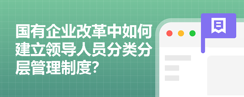 国有企业改革中如何建立领导人员分类分层管理制度? 国有企业改革中如何建立领导人员分类分层管理制度?