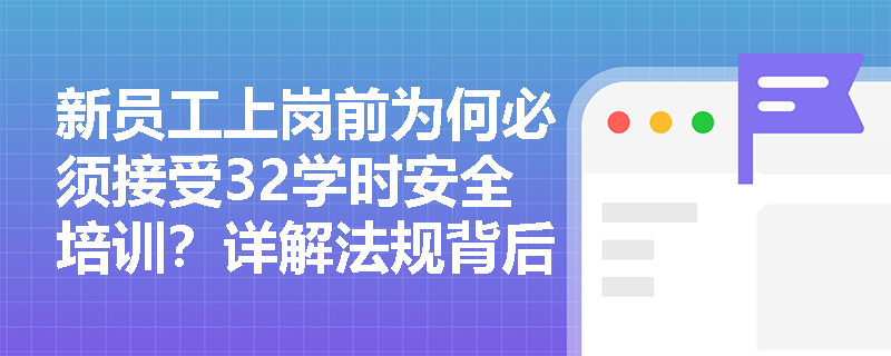 新员工上岗前为何必须接受32学时安全培训？详解法规背后的安全逻辑