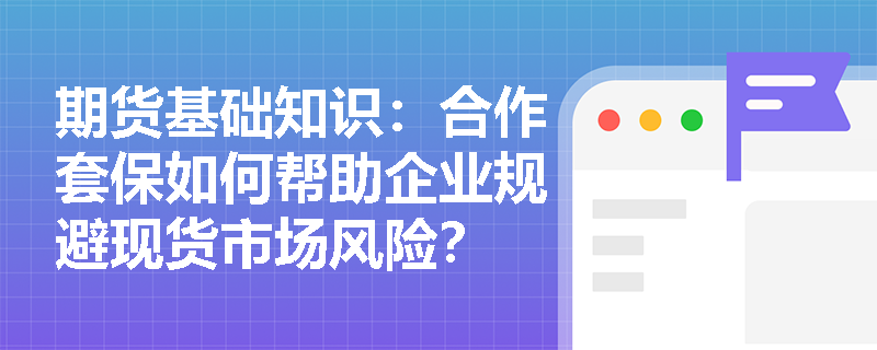 期货基础知识：合作套保如何帮助企业规避现货市场风险？