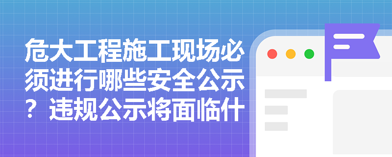 危大工程施工现场必须进行哪些安全公示？违规公示将面临什么处罚？