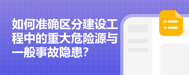 如何准确区分建设工程中的重大危险源与一般事故隐患？