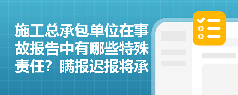 施工总承包单位在事故报告中有哪些特殊责任？瞒报迟报将承担什么后果？