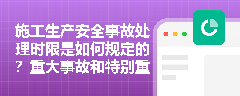 施工生产安全事故处理时限是如何规定的？重大事故和特别重大事故的批复时间有何不同？