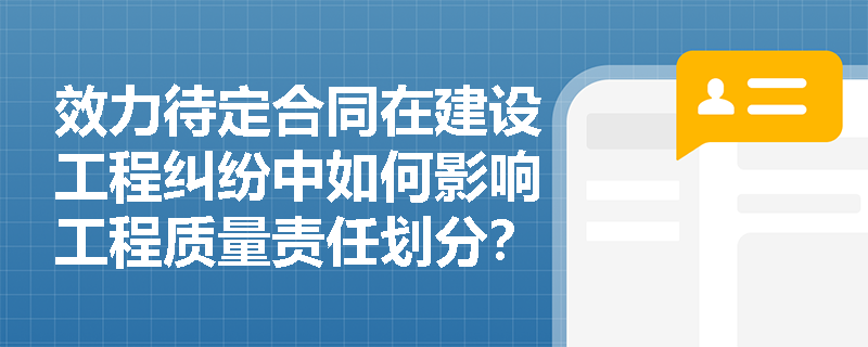 效力待定合同在建设工程纠纷中如何影响工程质量责任划分？关键案例解析