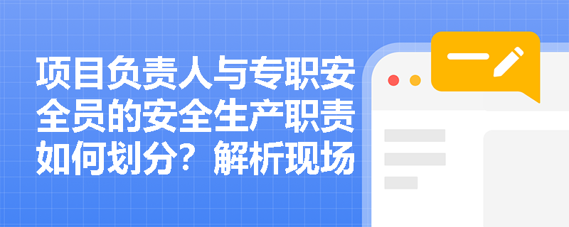 项目负责人与专职安全员的安全生产职责如何划分？解析现场管理中的责任边界