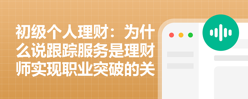 初级个人理财：为什么说跟踪服务是理财师实现职业突破的关键环节？