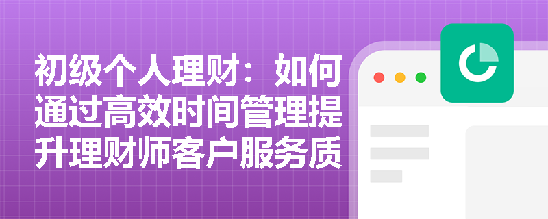 初级个人理财：如何通过高效时间管理提升理财师客户服务质量？