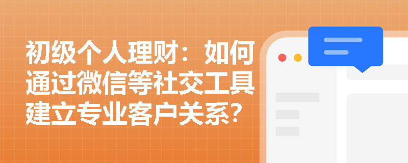 初级个人理财:如何通过微信等社交工具建立专业客户关系? 初级个人理财:如何通过微信等社交工具建立专业客户关系?