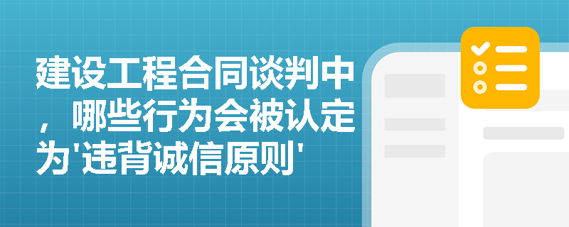 建设工程合同谈判中，哪些行为会被认定为'违背诚信原则'？解析《民法典》第500条的实务适用