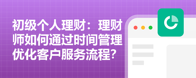 初级个人理财：理财师如何通过时间管理优化客户服务流程？