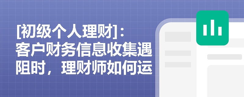 [初级个人理财]：客户财务信息收集遇阻时，理财师如何运用'全科医生'思维破局？