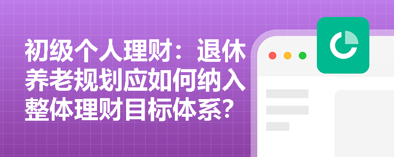 初级个人理财：退休养老规划应如何纳入整体理财目标体系？
