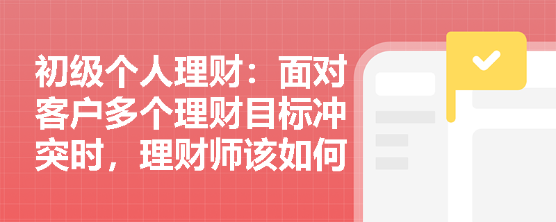 初级个人理财：面对客户多个理财目标冲突时，理财师该如何制定优先级排序策略？