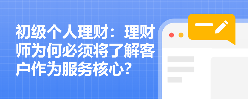 初级个人理财:理财师为何必须将了解客户作为服务核心? 初级个人理财:理财师为何必须将了解客户作为服务核心?