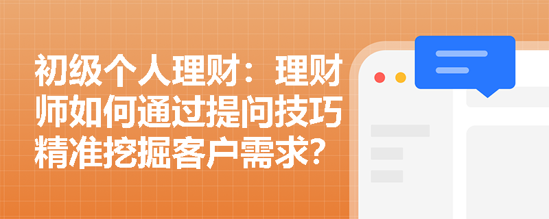 初级个人理财：理财师如何通过提问技巧精准挖掘客户需求？