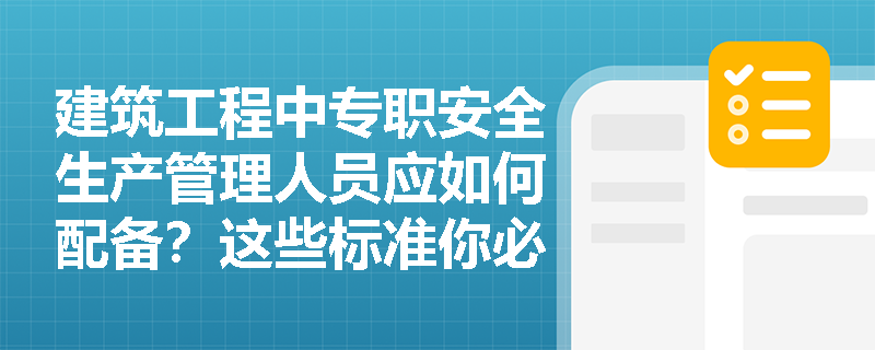 建筑工程中专职安全生产管理人员应如何配备？这些标准你必须知道！