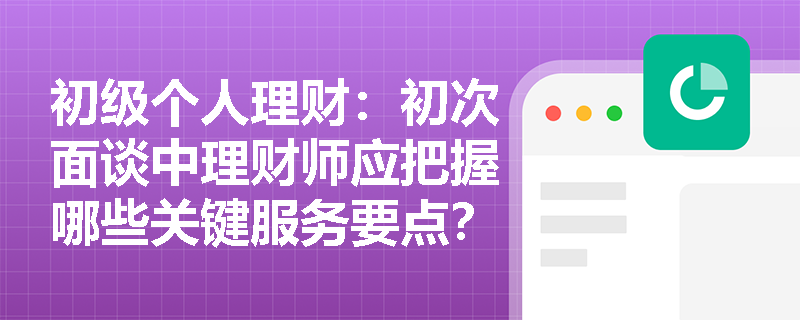 初级个人理财:初次面谈中理财师应把握哪些关键服务要点? 初级个人理财:初次面谈中理财师应把握哪些关键服务要点?
