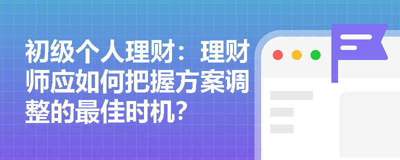 初级个人理财：理财师应如何把握方案调整的最佳时机？