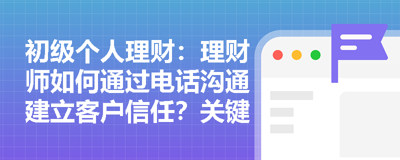 初级个人理财：理财师如何通过电话沟通建立客户信任？关键技巧解析