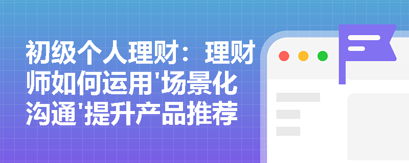 初级个人理财：理财师如何运用'场景化沟通'提升产品推荐成功率？