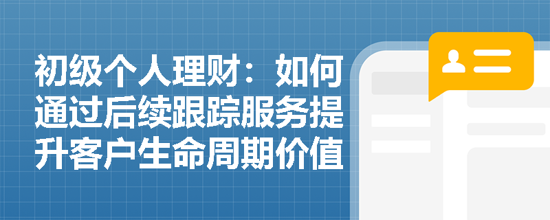 初级个人理财：如何通过后续跟踪服务提升客户生命周期价值？