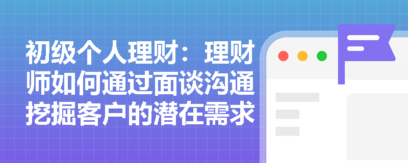 初级个人理财：理财师如何通过面谈沟通挖掘客户的潜在需求？
