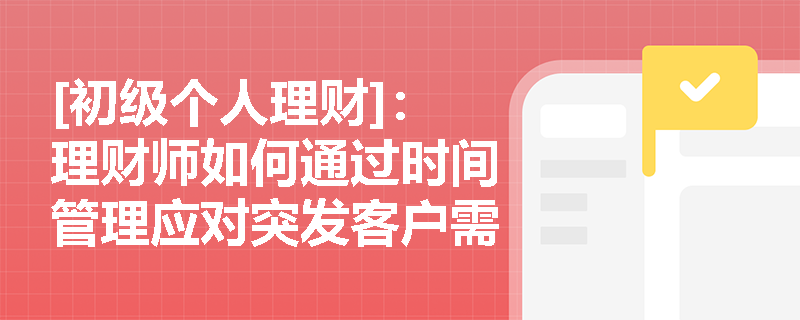 [初级个人理财]：理财师如何通过时间管理应对突发客户需求与市场波动？