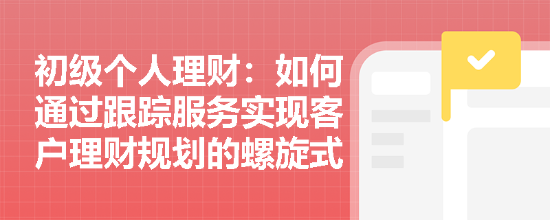 初级个人理财：如何通过跟踪服务实现客户理财规划的螺旋式提升？