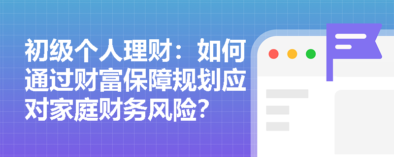 初级个人理财：如何通过财富保障规划应对家庭财务风险？