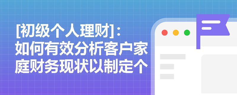 [初级个人理财]：如何有效分析客户家庭财务现状以制定个性化理财方案？