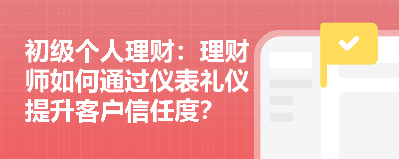 初级个人理财:理财师如何通过仪表礼仪提升客户信任度? 初级个人理财:理财师如何通过仪表礼仪提升客户信任度?