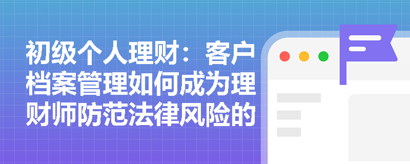 初级个人理财：客户档案管理如何成为理财师防范法律风险的第一道防线？