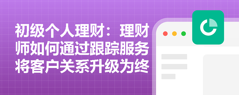 初级个人理财：理财师如何通过跟踪服务将客户关系升级为终身理财规划？