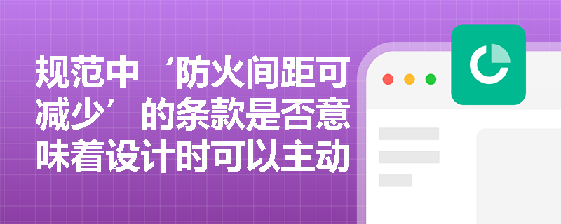 规范中‘防火间距可减少’的条款是否意味着设计时可以主动压缩间距？其适用前提与禁止红线是什么？