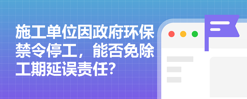施工单位因政府环保禁令停工，能否免除工期延误责任？