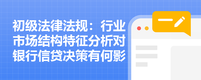初级法律法规:行业市场结构特征分析对银行信贷决策有何影响? 初级法律法规:行业市场结构特征分析对银行信贷决策有何影响?