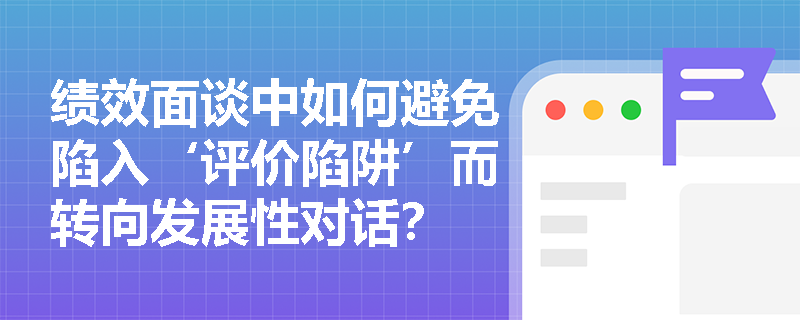 绩效面谈中如何避免陷入‘评价陷阱’而转向发展性对话? 绩效面谈中如何避免陷入‘评价陷阱’而转向发展性对话?