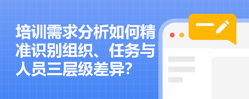培训需求分析如何精准识别组织、任务与人员三层级差异? 培训需求分析如何精准识别组织、任务与人员三层级差异?