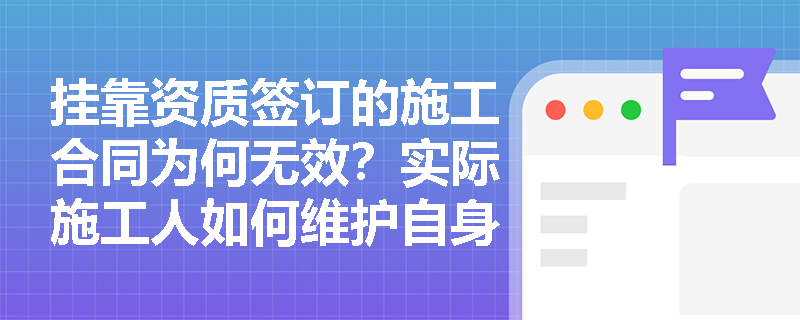 挂靠资质签订的施工合同为何无效?实际施工人如何维护自身权益? 挂靠资质签订的施工合同为何无效?实际施工人如何维护自身权益?