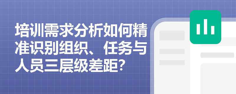 培训需求分析如何精准识别组织、任务与人员三层级差距? 培训需求分析如何精准识别组织、任务与人员三层级差距?