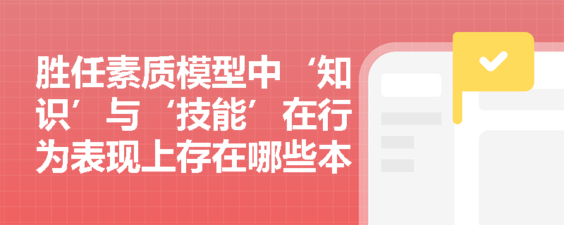 胜任素质模型中‘知识’与‘技能’在行为表现上存在哪些本质区别？
