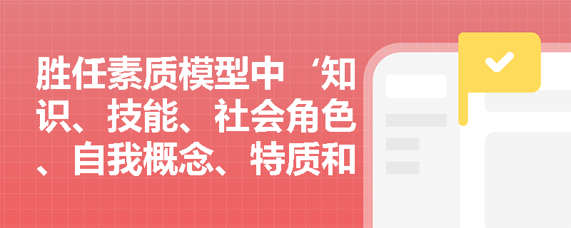 胜任素质模型中‘知识、技能、社会角色、自我概念、特质和动机’六大构成要素如何差异化影响管理者绩效？
