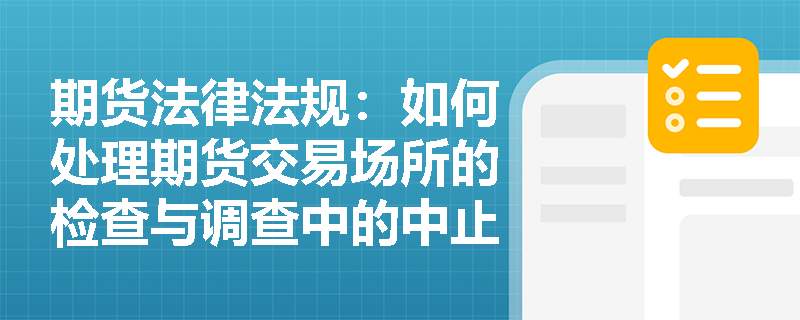 期货法律法规:如何处理期货交易场所的检查与调查中的中止和终止情形? 期货法律法规:如何处理期货交易场所的检查与调查中的中止和终止情形?